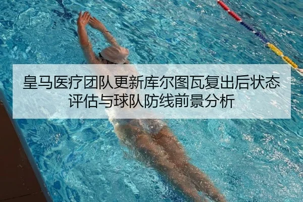 皇马医疗团队更新库尔图瓦复出后状态评估与球队防线前景分析