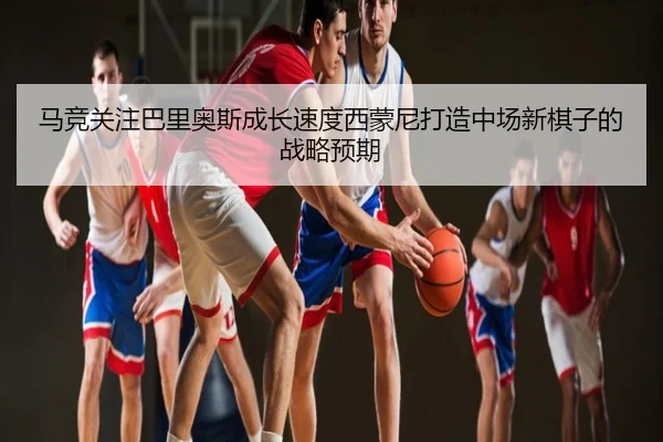 马竞关注巴里奥斯成长速度西蒙尼打造中场新棋子的战略预期